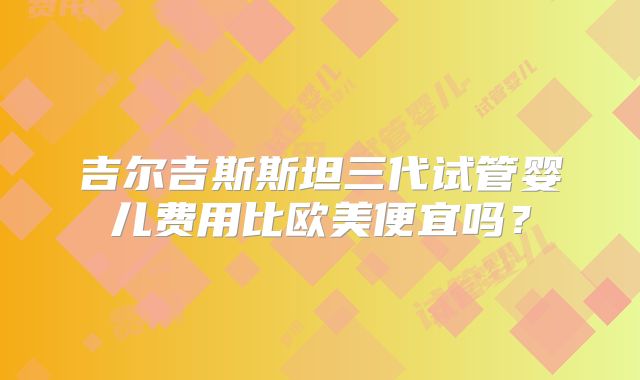 吉尔吉斯斯坦三代试管婴儿费用比欧美便宜吗？