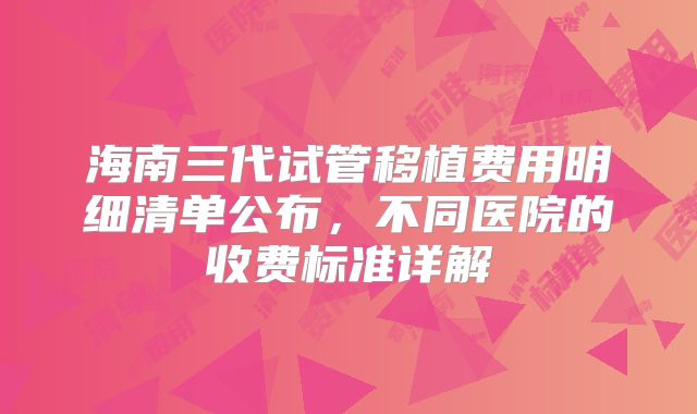 海南三代试管移植费用明细清单公布,不同医院的收费标准详解