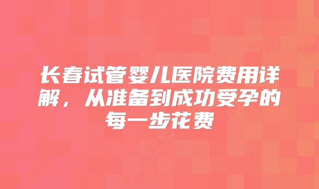 长春试管婴儿医院费用详解，从准备到成功受孕的每一步花费
