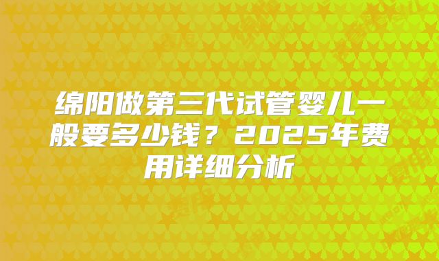 绵阳做第三代试管婴儿一般要多少钱？2025年费用详细分析