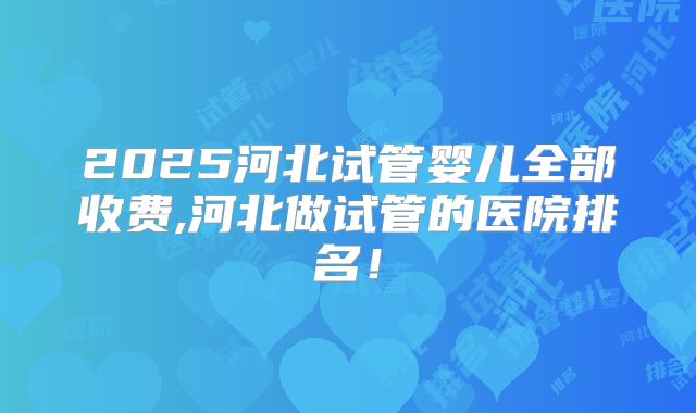 2025河北试管婴儿全部收费,河北做试管的医院排名！