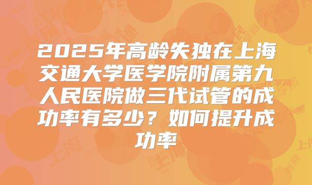 2025年高龄失独在上海交通大学医学院附属第九人民医院做三代试管的成功率有多少?如何提升成功率