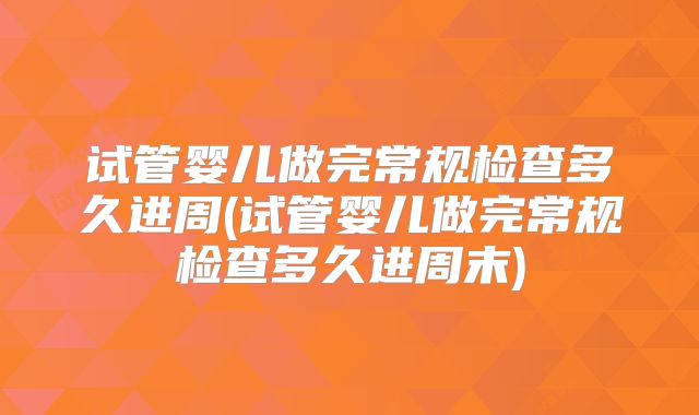 试管婴儿做完常规检查多久进周(试管婴儿做完常规检查多久进周末)