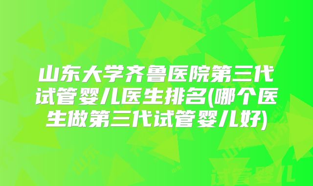 山东大学齐鲁医院第三代试管婴儿医生排名(哪个医生做第三代试管婴儿好)