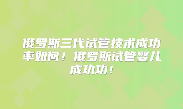 俄罗斯三代试管技术成功率如何！俄罗斯试管婴儿成功功！