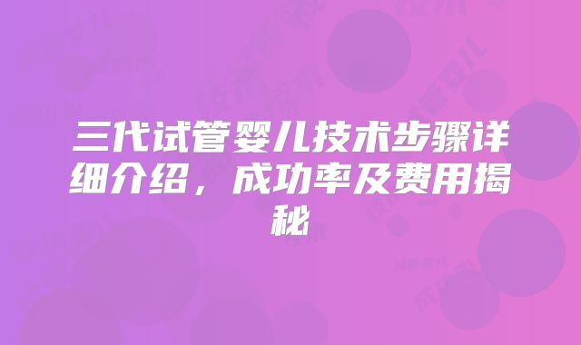 三代试管婴儿技术步骤详细介绍，成功率及费用揭秘