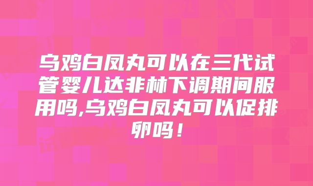 乌鸡白凤丸可以在三代试管婴儿达非林下调期间服用吗,乌鸡白凤丸可以促排卵吗!