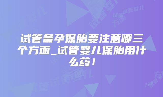 试管备孕保胎要注意哪三个方面_试管婴儿保胎用什么药！