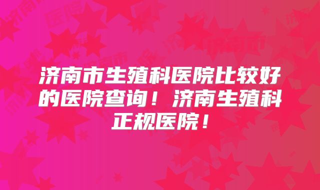 济南市生殖科医院比较好的医院查询！济南生殖科正规医院！