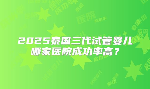 2025泰国三代试管婴儿哪家医院成功率高？