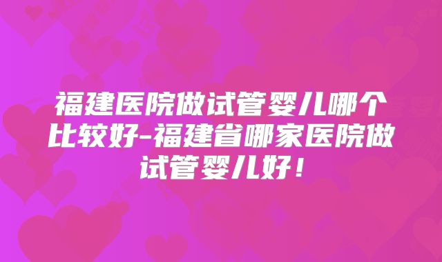 福建医院做试管婴儿哪个比较好-福建省哪家医院做试管婴儿好！