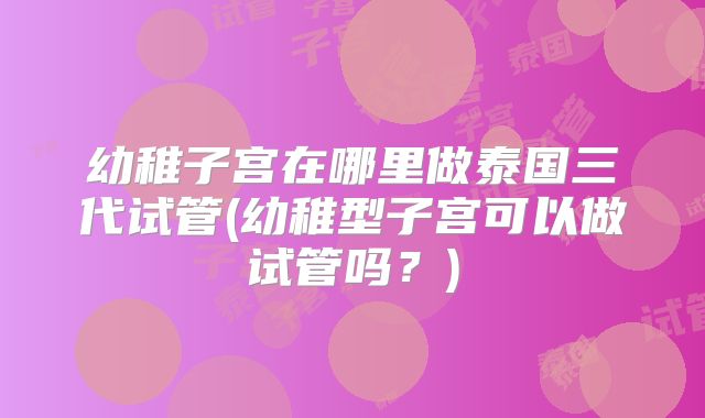 幼稚子宫在哪里做泰国三代试管(幼稚型子宫可以做试管吗？)