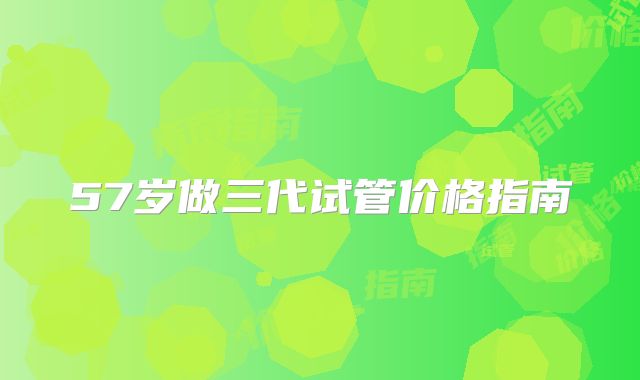 57岁做三代试管价格指南