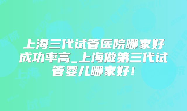 上海三代试管医院哪家好成功率高_上海做第三代试管婴儿哪家好！