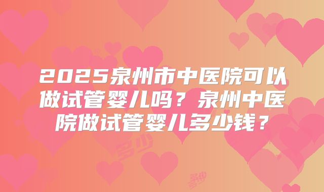 2025泉州市中医院可以做试管婴儿吗？泉州中医院做试管婴儿多少钱？