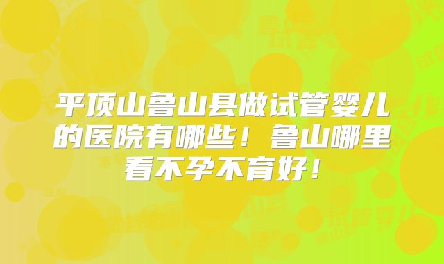 平顶山鲁山县做试管婴儿的医院有哪些！鲁山哪里看不孕不育好！