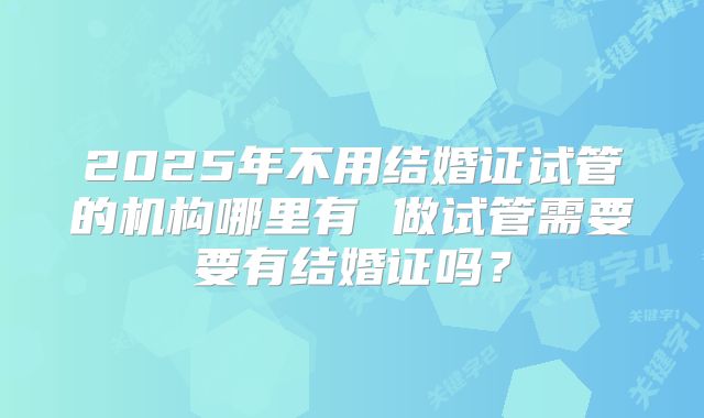 2025年不用结婚证试管的机构哪里有 做试管需要要有结婚证吗？