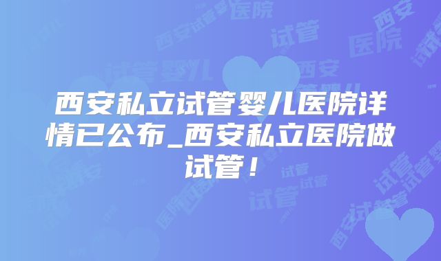 西安私立试管婴儿医院详情已公布_西安私立医院做试管!