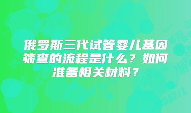 俄罗斯三代试管婴儿基因筛查的流程是什么？如何准备相关材料？