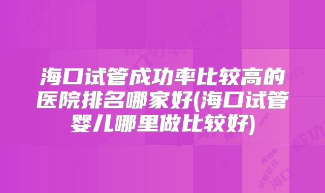 海口试管成功率比较高的医院排名哪家好(海口试管婴儿哪里做比较好)