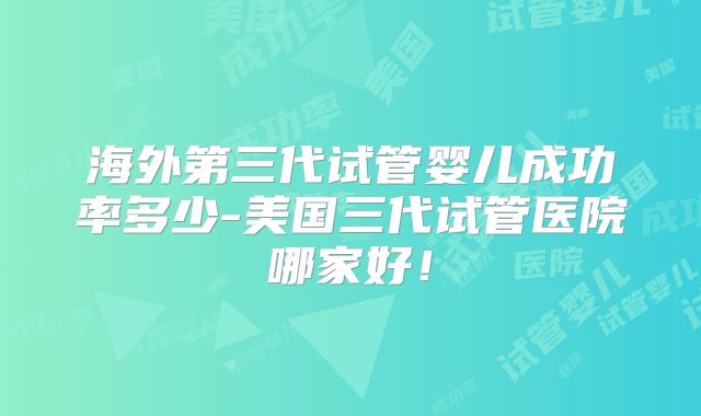 海外第三代试管婴儿成功率多少-美国三代试管医院哪家好!
