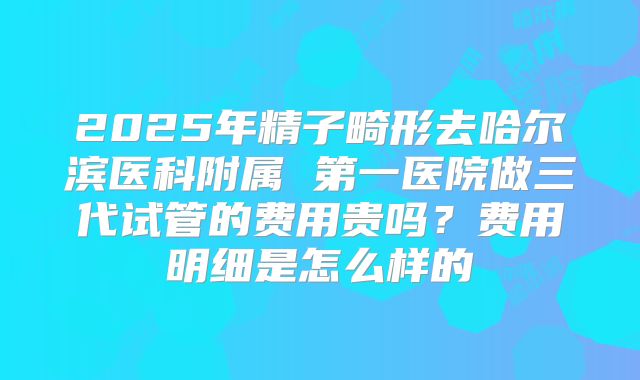 2025年精子畸形去哈尔滨医科附属 第一医院做三代试管的费用贵吗？费用明细是怎么样的