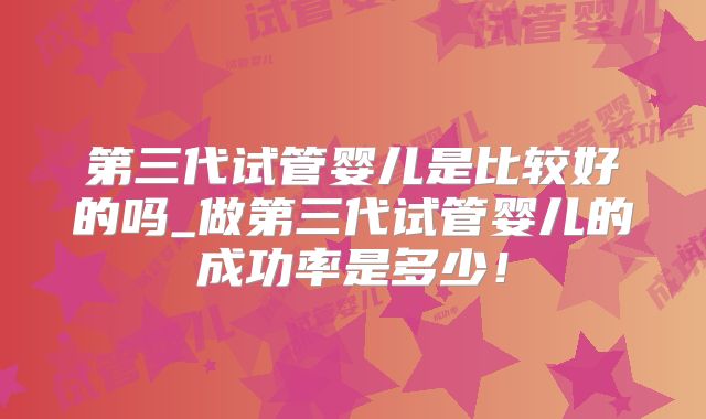 第三代试管婴儿是比较好的吗_做第三代试管婴儿的成功率是多少！