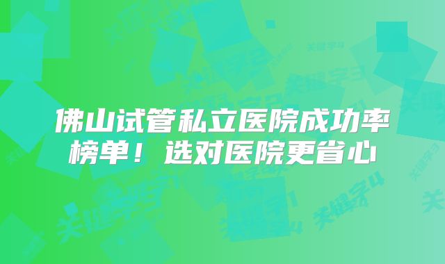 佛山试管私立医院成功率榜单！选对医院更省心
