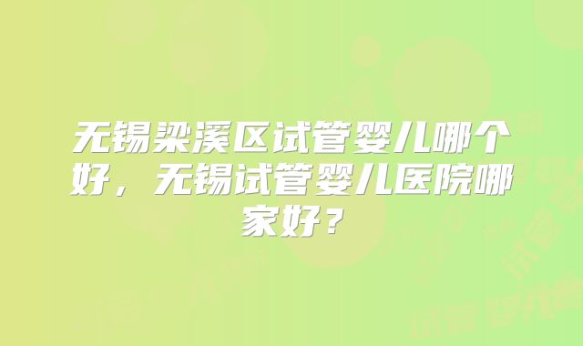无锡梁溪区试管婴儿哪个好，无锡试管婴儿医院哪家好？