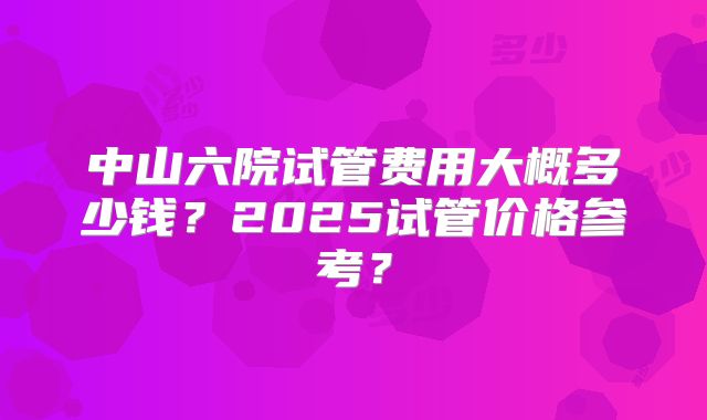 中山六院试管费用大概多少钱？2025试管价格参考？