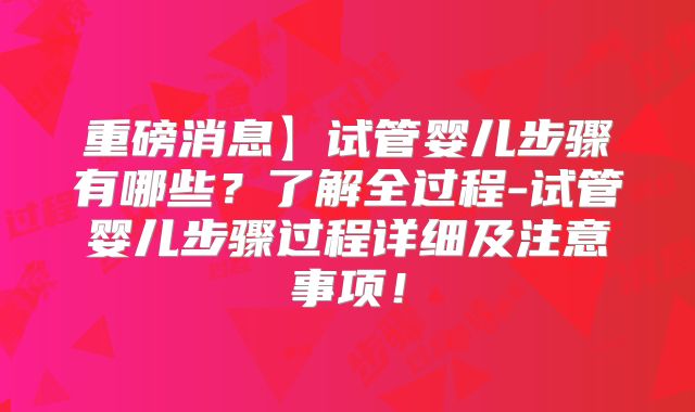 重磅消息】试管婴儿步骤有哪些？了解全过程-试管婴儿步骤过程详细及注意事项！