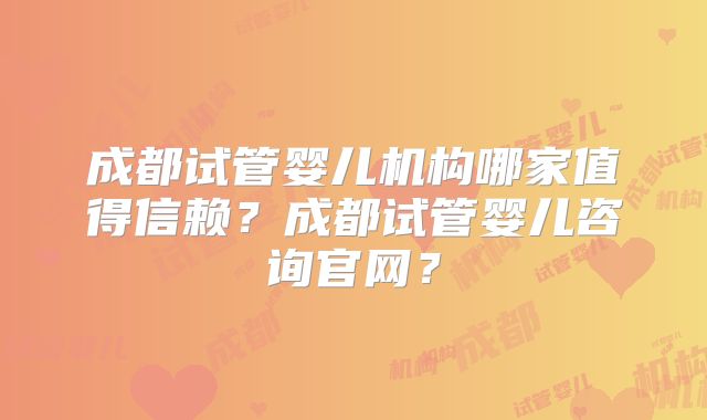 成都试管婴儿机构哪家值得信赖？成都试管婴儿咨询官网？