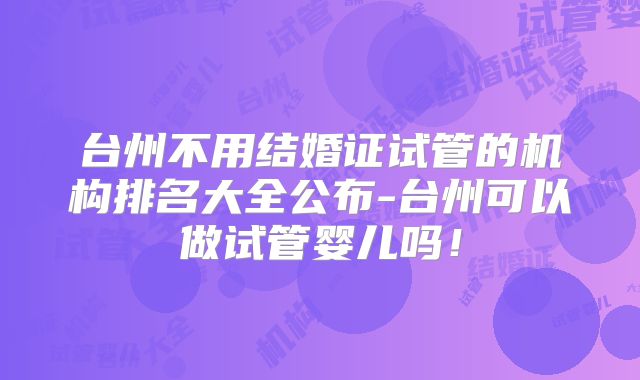 台州不用结婚证试管的机构排名大全公布-台州可以做试管婴儿吗！