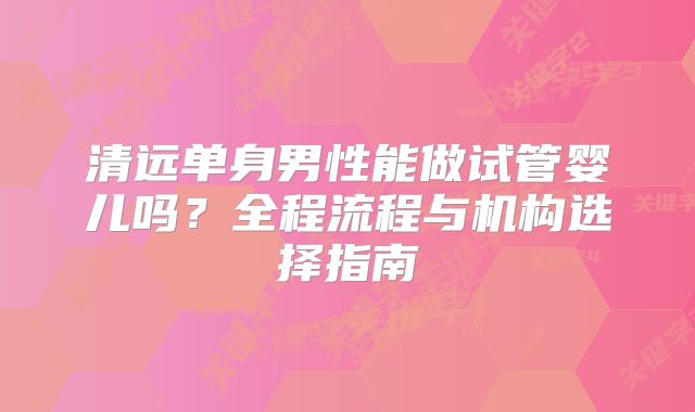 清远单身男性能做试管婴儿吗?全程流程与机构选择指南