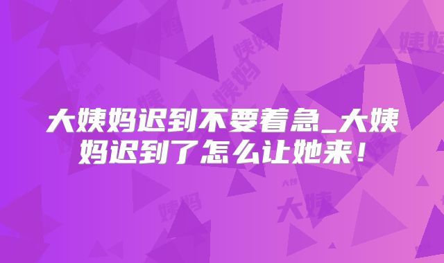 大姨妈迟到不要着急_大姨妈迟到了怎么让她来!