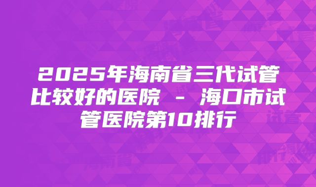 2025年海南省三代试管比较好的医院 - 海口市试管医院第10排行