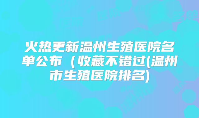 火热更新温州生殖医院名单公布(收藏不错过(温州市生殖医院排名)