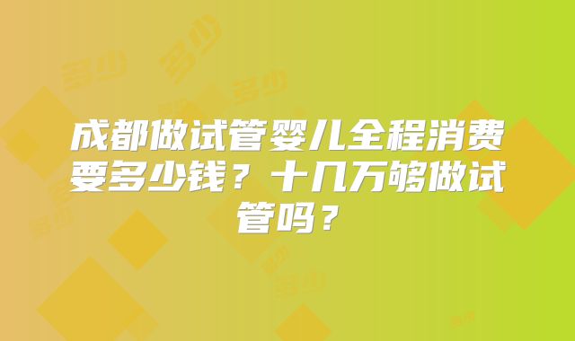成都做试管婴儿全程消费要多少钱？十几万够做试管吗？