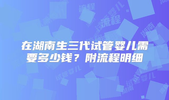 在湖南生三代试管婴儿需要多少钱？附流程明细