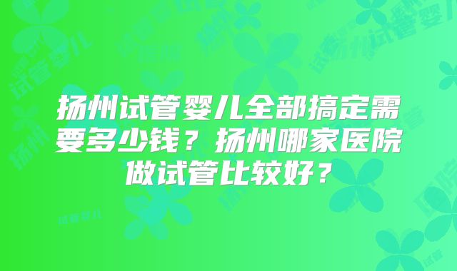 扬州试管婴儿全部搞定需要多少钱？扬州哪家医院做试管比较好？