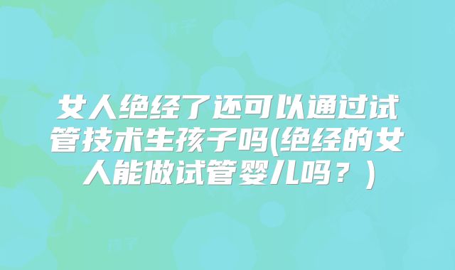 女人绝经了还可以通过试管技术生孩子吗(绝经的女人能做试管婴儿吗？)