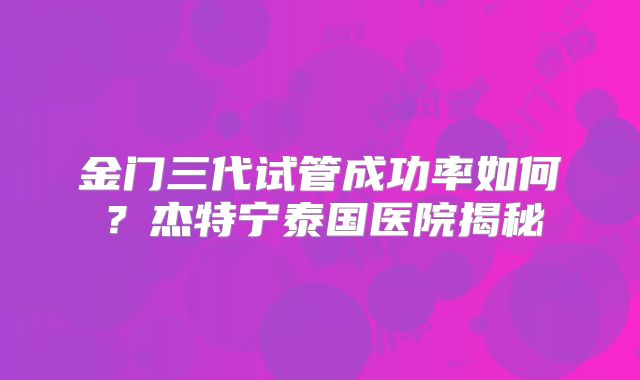 金门三代试管成功率如何？杰特宁泰国医院揭秘