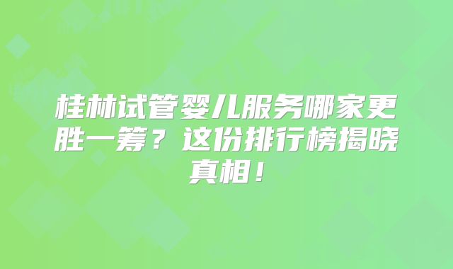 桂林试管婴儿服务哪家更胜一筹？这份排行榜揭晓真相！