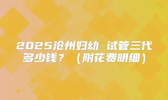 2025沧州妇幼 试管三代多少钱?(附花费明细)