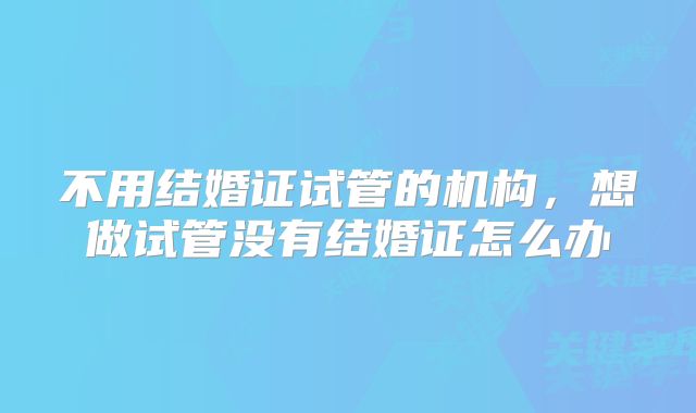 不用结婚证试管的机构,想做试管没有结婚证怎么办