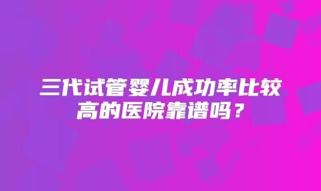 三代试管婴儿成功率比较高的医院靠谱吗?