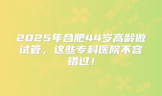 2025年合肥44岁高龄做试管，这些专科医院不容错过！