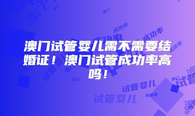 澳门试管婴儿需不需要结婚证！澳门试管成功率高吗！