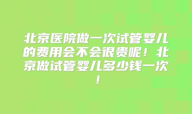 北京医院做一次试管婴儿的费用会不会很贵呢!北京做试管婴儿多少钱一次!