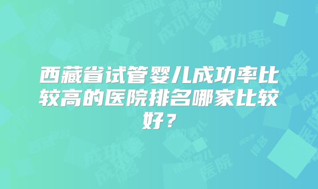 西藏省试管婴儿成功率比较高的医院排名哪家比较好？